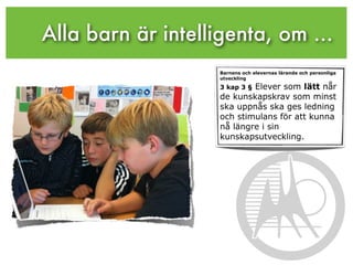Alla barn är intelligenta, om ...
                    Barnens och elevernas lärande och personliga
                    utveckling

                            Elever som lätt når
                    3 kap 3 §
                    de kunskapskrav som minst
                    ska uppnås ska ges ledning
                    och stimulans för att kunna
                    nå längre i sin
                    kunskapsutveckling.
 