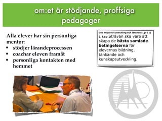 om:et är stödjande, proffsiga
                   pedagoger
                                 God miljö för utveckling och lärande (Lgr 11)
Alla elever har sin personliga   1 kapSträvan ska vara att
mentor:                          skapa de bästa samlade
                                 betingelserna för
• stödjer lärandeprocessen       elevernas bildning,
• coachar eleven framåt          tänkande och
• personliga kontakten med       kunskapsutveckling.
  hemmet
 
