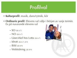 Proﬁlval
• Kulturproﬁl: musik, dans/rytmik, kör
• Ordinarie proﬁl: Elevens val väljs i början av varje termin.
  Ex på nuvarande elevens val

     - SO (åk 6-7)
     -   NO (åk 6-7)
     -   Läsecirkel hos Lotta (åk 6-7)
     -   Idrott (åk 6-7, 8-9)
     -   Bild (åk 8-9)
     -   Webtidning (åk 8-9)
 