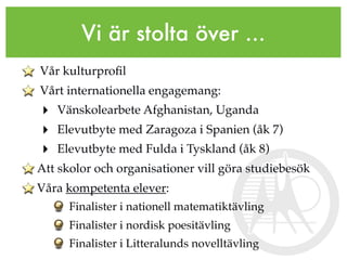 Vi är stolta över ...
Vår kulturproﬁl
Vårt internationella engagemang:
‣ Vänskolearbete Afghanistan, Uganda
‣ Elevutbyte med Zaragoza i Spanien (åk 7)
‣ Elevutbyte med Fulda i Tyskland (åk 8)
Att skolor och organisationer vill göra studiebesök
Våra kompetenta elever:
      Finalister i nationell matematiktävling
      Finalister i nordisk poesitävling
      Finalister i Litteralunds novelltävling
 