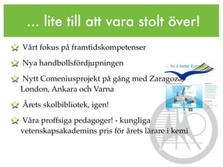 ... lite till att vara stolt över!
Vårt fokus på framtidskompetenser

Nya handbollsfördjupningen

Nytt Comeniusprojekt på gång med Zaragoza,
London, Ankara och Varna

Årets skolbibliotek, igen!

Våra proffsiga pedagoger! - kungliga
vetenskapsakademins pris för årets lärare i kemi
 