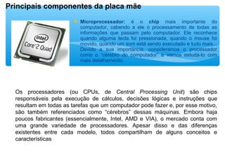  Microprocessador: é o chip mais importante do
computador, cabendo a ele o processamento de todas as
informações que passam pelo computador. Ele reconhece
quando alguma tecla foi pressionada, quando o mouse foi
movido, quando um som está sendo executado e tudo mais...
Devido a sua importância, consideramos o processador
como o “cérebro do computador” e vamos estudá-lo com
mais detalhamento.
 
 
Principais componentes da placa mãe
Os processadores (ou CPUs, de Central Processing Unit) são chips
responsáveis pela execução de cálculos, decisões lógicas e instruções que
resultam em todas as tarefas que um computador pode fazer e, por esse motivo,
são também referenciados como “cérebros” dessas máquinas. Embora haja
poucos fabricantes (essencialmente, Intel, AMD e VIA), o mercado conta com
uma grande variedade de processadores. Apesar disso e das diferenças
existentes entre cada modelo, todos compartilham de alguns conceitos e
características
 