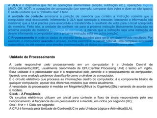 A ULA é o dispositivo que faz as operações elementares (adição, subtração etc.), operações lógicas
(AND, OR, NOT), e operações de comparação (por exemplo, comparar dois bytes e dizer se são iguais).
É nesta unidade que o "trabalho real" é feito.
A unidade de controle armazena a posição de memória que contém a instrução corrente que o
computador está executando, informando à ULA qual operação a executar, buscando a informação (da
memória) que a ULA precisa para executá-la e transferindo o resultado de volta para o local apropriado
da memória. Feito isto, a unidade de controle vai para a próxima instrução (tipicamente localizada na
próxima posição da memória (endereço de memória), a menos que a instrução seja uma instrução de
desvio informando o computador que a próxima instrução está em outra posição).
O Processamento é onde os dados de entrada serão tratados para gerar um determinado resultado. Por
exemplo, o computador executa o arquivo. Outros exemplos: o cálculo salarial, uma complexa expressão
matemática, ou até mesmo uma simples movimentação de dados ou comparação entre eles.
Unidade de Processamento
A parte responsável pelo processamento em um computador é a Unidade Central de
Processamento(UCP), usualmente denominada de CPU(Central Processing Unit) o termo em inglês.
Essa unidade é o processador que é o responsável pelo controle e o processamento do computador,
fazendo uma analogia podemos classifica-ló como o cérebro do computador.
É o circuito eletrônico que processa as informações dentro do computador, é o componente básico de
qualquer computador, apesar dos diferentes modelos que temos atualmente.
A velocidade do processador é medida em MegaHertz(Mhz) ou GigaHertz(Ghz) variando de acordo com
o modelo.
Clock – A Freqüência
Os circuitos eletrônicos utilizam um cristal para controlar o fluxo de sinais responsáveis pelo seu
Funcionamento. A freqüência de um processador é a medida, em ciclos por segundo (Hz);
Obs.: 1Hz = 1 Ciclo por segundo.
A CPU é formada pela Unidade de Controle(UC) e pela Unidade Lógica e Aritmética(ULA).
 