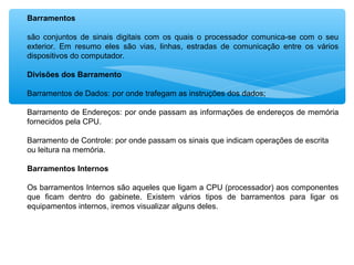 Barramentos
são conjuntos de sinais digitais com os quais o processador comunica-se com o seu
exterior. Em resumo eles são vias, linhas, estradas de comunicação entre os vários
dispositivos do computador.
Divisões dos Barramento
Barramentos de Dados: por onde trafegam as instruções dos dados;
Barramento de Endereços: por onde passam as informações de endereços de memória
fornecidos pela CPU.
Barramento de Controle: por onde passam os sinais que indicam operações de escrita
ou leitura na memória.
Barramentos Internos
Os barramentos Internos são aqueles que ligam a CPU (processador) aos componentes
que ficam dentro do gabinete. Existem vários tipos de barramentos para ligar os
equipamentos internos, iremos visualizar alguns deles.
 