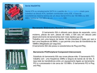 Serial Ata(SATA)
Serial ATA ou simplesmente SATA é o padrão de discos rígidos criado para
substituir os discos ATA, também conhecidos como IDE. A taxa de
transferência máxima teórica de um disco Serial ATA é de 150 MB/s ou 300
MB/s, contra os 133 MB/s de um disco rígido IDE.
Barramento ISA(Industry Standard Architecture)
O barramento ISA é utilizado para placas de expansão, como
modems, placas de som, placas de vídeo, o ISA caiu em desuso pelo
desenvolvimento de barramentos bem mais rápidos que ele.
Trabalha com uma largura de banda 16 bits (transfere 2 bytes por vez) e
tem uma freqüência de 8MHz, o que permite uma taxa de transferência de
16MB/s (Megabytes por segundo).
O barramento ISA não possui a característica de Plug and Play.
Barramento PCI(Peripheral Component Interconnect)
Substituto do barramento ISA nas novas placas-mãe. O barramento PCI
trabalha com uma freqüência 33Mhz e largura de banda de 32 bits. A
taxa total de transferência entre um equipamento ligado ao barramento
PCI e o processador é de cerca de 133 MB/s. O barramento PCI é Plug
and Play.
 