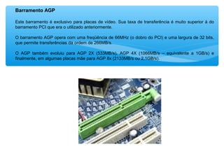 Barramento AGP
Este barramento é exclusivo para placas de vídeo. Sua taxa de transferência é muito superior à do
barramento PCI que era o utilizado anteriormente.
O barramento AGP opera com uma freqüência de 66MHz (o dobro do PCI) e uma largura de 32 bits,
que permite transferências da ordem de 266MB/s.
O AGP também evoluiu para AGP 2X (533MB/s), AGP 4X (1066MB/s – equivalente a 1GB/s) e
finalmente, em algumas placas mãe para AGP 8x (2133MB/s ou 2,1GB/s).
 