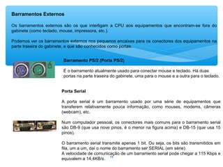 18
Barramentos Externos
Os barramentos externos são os que interligam a CPU aos equipamentos que encontram-se fora do
gabinete (como teclado, mouse, impressora, etc.).
Podemos ver os barramentos externos nos pequenos encaixes para os conectores dos equipamentos na
parte traseira do gabinete, e que são conhecidos como portas.
Barramento PS/2 (Porta PS/2)
É o barramento atualmente usado para conectar mouse e teclado. Há duas
portas na parte traseira do gabinete, uma para o mouse e a outra para o teclado.
Porta Serial
A porta serial é um barramento usado por uma série de equipamentos que
transferem relativamente pouca informação, como mouses, modems, câmeras
(webcam), etc.
Num computador pessoal, os conectores mais comuns para o barramento serial
são DB-9 (que usa nove pinos, é o menor na figura acima) e DB-15 (que usa 15
pinos).
O barramento serial transmite apenas 1 bit. Ou seja, os bits são transmitidos em
fila, um a um, daí o nome do barramento ser SERIAL (em série).
A velocidade de comunicação de um barramento serial pode chegar a 115 Kbps e
equivalem a 14,4KB/s.
 