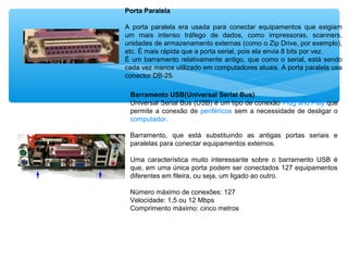 Porta Paralela
A porta paralela era usada para conectar equipamentos que exigiam
um mais intenso tráfego de dados, como impressoras, scanners,
unidades de armazenamento externas (como o Zip Drive, por exemplo),
etc. É mais rápida que a porta serial, pois ela envia 8 bits por vez.
É um barramento relativamente antigo, que como o serial, está sendo
cada vez menos utilizado em computadores atuais. A porta paralela usa
conector DB-25.
Barramento USB(Universal Serial Bus)
Universal Serial Bus (USB) é um tipo de conexão Plug and Play que
permite a conexão de periféricos sem a necessidade de desligar o
computador.
Barramento, que está substituindo as antigas portas seriais e
paralelas para conectar equipamentos externos.
Uma característica muito interessante sobre o barramento USB é
que, em uma única porta podem ser conectados 127 equipamentos
diferentes em fileira, ou seja, um ligado ao outro.
Número máximo de conexões: 127
Velocidade: 1,5 ou 12 Mbps
Comprimento máximo: cinco metros
 