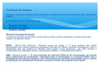 Classificação das memórias
Podemos conceituar memória como dispositivos responsáveis pelo armazenamento das informações
(dados).
A memória pode ser classificada como:
 Memória Principal
 Memória Secundária
 Memória Auxiliar
Memória Principal (Primária)
A memória principal ou primária, está dividida em dois circuitos integrados, de uma forma mais
simples, da seguinte forma:
ROM – (Read Only Memory) Memória apenas de leitura => É uma memória não volátil
(permanente) que contém pequenos programas gravados de fábrica contendo informações sobre o
computador que não podem ser alterados pelo usuário. Estes programas são lidos durante a
inicialização do computador (Boot), está memória também é conhecida como BIOS),
OBS.: Memória Cache => É uma extensão da memória RAM ou do processador, de acordo
com o fabricante do computador, interposta entre o processador e a memoria RAM, com a
finalidade de armazenar registros das informações que já foram executadas após a ultima
inicialização do computador tornando o acesso a estas informações mais rápido.
 