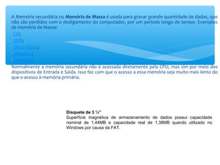 A Memória secundária ou Memória de Massa é usada para gravar grande quantidade de dados, que
não são perdidos com o desligamento do computador, por um período longo de tempo. Exemplos
de memória de Massa:
CD;
DVD;
Disco rígido;
Disquete;
Pen drive.
Normalmente a memória secundária não é acessada diretamente pela CPU, mas sim por meio dos
dispositivos de Entrada e Saída. Isso faz com que o acesso a essa memória seja muito mais lento do
que o acesso à memória primária.
Disquete de 3 ½”
Superfície magnética de armazenamento de dados possui capacidade
nominal de 1,44MB e capacidade real de 1,38MB quando utilizado no
Windows por causa da FAT.
 