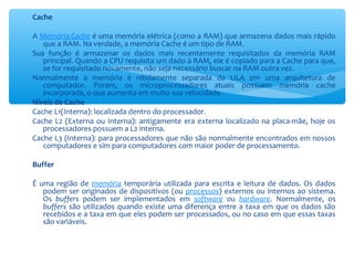 Cache
A Memória Cache é uma memória elétrica (como a RAM) que armazena dados mais rápido
que a RAM. Na verdade, a memória Cache é um tipo de RAM.
Sua função é armazenar os dados mais recentemente requisitados da memória RAM
principal. Quando a CPU requisita um dado à RAM, ele é copiado para a Cache para que,
se for requisitado novamente, não seja necessário buscar na RAM outra vez.
Normalmente a memória é nitidamente separada da ULA em uma arquitetura de
computador. Porém, os microprocessadores atuais possuem memória cache
incorporada, o que aumenta em muito sua velocidade.
Níveis de Cache
Cache L1(Interna): localizada dentro do processador.
Cache L2 (Externa ou Interna): antigamente era externa localizado na placa-mãe, hoje os
processadores possuem a L2 interna.
Cache L3 (Interna): para processadores que não são normalmente encontrados em nossos
computadores e sim para computadores com maior poder de processamento.
Buffer
É uma região de memória temporária utilizada para escrita e leitura de dados. Os dados
podem ser originados de dispositivos (ou processos) externos ou internos ao sistema.
Os buffers podem ser implementados em software ou hardware. Normalmente, os
buffers são utilizados quando existe uma diferença entre a taxa em que os dados são
recebidos e a taxa em que eles podem ser processados, ou no caso em que essas taxas
são variáveis.
 