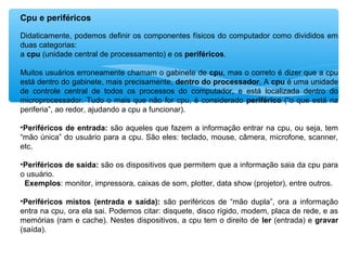 Cpu e periféricos
Didaticamente, podemos definir os componentes físicos do computador como divididos em
duas categorias:
a cpu (unidade central de processamento) e os periféricos.
Muitos usuários erroneamente chamam o gabinete de cpu, mas o correto é dizer que a cpu
está dentro do gabinete, mais precisamente, dentro do processador. A cpu é uma unidade
de controle central de todos os processos do computador, e está localizada dentro do
microprocessador. Tudo o mais que não for cpu, é considerado periférico (“o que está na
periferia”, ao redor, ajudando a cpu a funcionar).
•Periféricos de entrada: são aqueles que fazem a informação entrar na cpu, ou seja, tem
“mão única” do usuário para a cpu. São eles: teclado, mouse, câmera, microfone, scanner,
etc.
•Periféricos de saída: são os dispositivos que permitem que a informação saia da cpu para
o usuário.
Exemplos: monitor, impressora, caixas de som, plotter, data show (projetor), entre outros.
•Periféricos mistos (entrada e saída): são periféricos de “mão dupla”, ora a informação
entra na cpu, ora ela sai. Podemos citar: disquete, disco rígido, modem, placa de rede, e as
memórias (ram e cache). Nestes dispositivos, a cpu tem o direito de ler (entrada) e gravar
(saída).
 