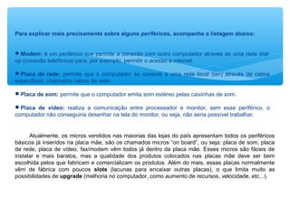 Para explicar mais precisamente sobre alguns periféricos, acompanhe a listagem abaixo:
Modem: é um periférico que permite a conexão com outro computador através de uma rede dial-
up (conexão telefônica) para, por exemplo, permitir o acesso à internet.
Placa de rede: permite que o computador se conecte a uma rede local (lan) através de cabos
específicos, chamados cabos de rede.
Placa de som: permite que o computador emita som estéreo pelas caixinhas de som.
Placa de vídeo: realiza a comunicação entre processador e monitor, sem esse periférico, o
computador não conseguiria desenhar na tela do monitor, ou seja, não seria possível trabalhar.
Atualmente, os micros vendidos nas maiorias das lojas do país apresentam todos os periféricos
básicos já inseridos na placa mãe, são os chamados micros “on board”, ou seja: placa de som, placa
de rede, placa de vídeo, fax/modem vêm todos já dentro da placa mãe. Esses micros são fáceis de
instalar e mais baratos, mas a qualidade dos produtos colocados nas placas mãe deve ser bem
escolhida pelos que fabricam e comercializam os produtos. Além do mais, essas placas normalmente
vêm de fábrica com poucos slots (lacunas para encaixar outras placas), o que limita muito as
possibilidades de upgrade (melhoria no computador, como aumento de recursos, velocidade, etc...).
 
