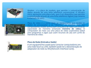 Modem - é a placa de modem, que permite a comunicação de
dados através de uma linha telefônica convencional. O terceiro
micro apresenta uma placa isdn, que é um dispositivo que permite
a comunicação através de uma linha telefônica digital (cujo sistema
é chamado de isdn).
Placa de vídeo é o nome dado ao equipamento que recebe os
dados do processador e os “desenha” no monitor. Dois dos
computadores citados acima usam uma placa de vídeo com 8mb de
capacidade de memória (chamada memória de vídeo). O
computador do meio usa uma placa de vídeo aceleradora (ideal
para programas e jogos que usam recursos de 3d) com 32mb de
memória de vídeo.
Placa de Rede (Entrada e Saída)
é um equipamento usado para conectar computadores em
uma rede local ou LAN, também pode ter a denominação de
adaptador de rede ou NIC(Network Interface Card).
 