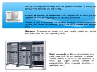 Super computadores: São os computadores com
maior capacidade de processamento existentes.
Existem poucos no mundo e são destinados a
tarefas que exigem volumes enormes de
processamento, como pesquisas científicas e
previsão do tempo.
Desktop: ou computador de mesa. Para uso pessoal ou trabalho. A maioria dos
computadores do mundo é do tipo desktop.
Estação de trabalho, ou workstation:. São computadores de mesa que são
utilizados em redes de computadores, em empresas, escolas etc.
Servidor de rede: computadores que trabalham em redes prestando serviços aos
usuários. Ex: servidor de impressão, servidor de dados, servidor web, servidor
proxy.
Mainframe: Computador de grande porte para trabalho pesado em grandes
instituições, como bancos e órgãos de governo.
 