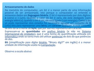 Armazenamento de dados
Na memória do computador, um bit é a menor parte de uma informação
possível de ser armazenada. Isto porque o computador só entende e
armazena dados em linguagem binária. O bit é representado por dois dígitos:
0 (zero) e 1 (um). Quando o valor do bit é zero, ele está desligado (sem
energia elétrica); quando o bit é um, ele está ligado (com energia). Como o bit
só pode representar dois estados foi necessário agrupar um conjunto de 8
(oito) bits para representar uma letra, um caracter qualquer. A esse conjunto
de bits dá-se o nome de byte, que por sua vez representa um caracter.
Expressam-se as quantidades em prefixo binário (e não no Sistema
Internacional de Unidades), que é uma forma de quantificação utilizada em
Informática onde se torna mais útil utilizar potências de dois do que potências
de dez.
Bit (simplificação para dígito binário, "BInary digiT" em inglês) é a menor
unidade de informação usada na Computação.
Observe a escala abaixo:
 