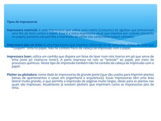 Tipos de impressoras
Impressora matricial: é uma impressora que utiliza uma matriz (conjunto) de agulhas que pressionam
uma fita de tinta contra o papel. Essa é a única impressora atual que imprime por contato (tocando
no papel), portanto ela permite a impressão de várias vias carbonadas (papel carbono).
Impressora jato de tinta: é uma impressora que imprime utilizando-se de cartuchos cheios de tinta que
“cospem” tinta no papel. Não há contato físico da cabeça de impressão com o papel.
Impressora laser: utiliza um canhão que dispara um feixe de laser num rolo imerso em pó que serve de
tinta (este pó chama-se toner). A parte impressa no rolo se “prende” ao papel, por meio de
processos químicos. Neste tipo de impressão também não há contato da cabeça de impressão com o
papel.
Plotter ou plotadora: nome dado às impressoras de grande porte (que são usadas para imprimir plantas
baixas de apartamentos e casas em engenharia e arquitetura). Essas impressoras têm uma área
lateral muito grande, o que permite a impressão de páginas muito largas, ideais para as plantas nas
quais são impressas. Atualmente já existem plotters que imprimem como as impressoras jato de
tinta.
 