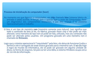 Processo de inicialização do computador (boot)
No momento em que ligamos o computador, um chip chamado bios (sistema básico de
entrada e saída) acorda. A função dele é apenas ligar o resto do computador, fazer
um diagnóstico dos componentes existentes, e por fim, chamar o so (Sistema
Operacional) para o trabalho.
O bios é um tipo de memória rom (memória somente para leitura). Isso significa que
todo o conteúdo do bios já foi, na fábrica, gravado neste chip e não pode ser mais
alterado. Uma memória do tipo rom só pode ser lida, utilizada, mas seu conteúdo não
pode ser alterado pelos usuários. Um programa gravado em uma memória rom é
chamado de firmware.
Logo que o sistema operacional é “requisitado” pela bios, ela deixa de funcionar (volta a
dormir) e ele é carregado de onde estava gravado para a memória ram. O so não foge
à regra do mundo da informática, ele só pode ser gravado em alguma unidade de
disco, na forma de arquivos. Só para se ter uma idéia, o sistema Windows ocupa cerca
de 120 mb de informação.
 