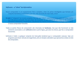 Software – a “alma” da informática
Nosso computador é um equipamento físico completo, cheio de partes interligadas que formam um
conjunto harmônico e funcional e, por isso, não necessita de mais nada, certo?
Errado! A “máquina” em si está completa, mas não tem “alma”, está funcionando como um corpo morto,
que não possui conteúdo vivo para fazer ele funcionar. De que adianta ter um corpo se não sentimos,
pensamos, lembramos, imaginamos, calculamos? Da mesma forma como nesta analogia espiritualista,
o nosso computador funciona.
Todas as partes físicas do computador são chamadas de hardware, mas que não funcionam se não
estiverem associados a um software (toda a parte lógica, gravada nos discos, que faz o computador
funcionar).
Software é todo e qualquer conjunto de instruções (ordens) que o computador executa. Seja um
programa para fazer cálculos de engenharia, até um simples calendário que apresenta as datas na tela
do computador.
 