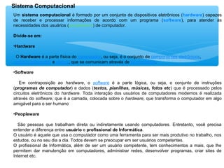 Sistema Computacional
Um sistema computacional é formado por um conjunto de dispositivos eletrônicos (hardware) capazes
de receber e processar informações de acordo com um programa (software), para atender às
necessidades dos usuários (peopleware) de computador.
Divide-se em:
•Hardware
O Hardware é a parte física do computador, ou seja, é o conjunto de componentes eletrônicos,
circuitos integrados e placas, que se comunicam através de barramentos.
•Software
Em contraposição ao hardware, o software é a parte lógica, ou seja, o conjunto de instruções
(programas de computador) e dados (textos, planilhas, músicas, fotos etc) que é processado pelos
circuitos eletrônicos do hardware. Toda interação dos usuários de computadores modernos é realizada
através do software, que é a camada, colocada sobre o hardware, que transforma o computador em algo
amigável para o ser humano
•Peopleware
São pessoas que trabalham direta ou indiretamente usando computadores. Entretanto, você precisa
entender a diferença entre usuário e profissional de Informática.
O usuário é aquele que usa o computador como uma ferramenta para ser mais produtivo no trabalho, nos
estudos, ou no seu dia a dia. Todos devem se preocupar em ser usuários competentes.
O profissional de Informática, além de ser um usuário competente, tem conhecimentos a mais, que lhe
permitem dar manutenção em computadores, administrar redes, desenvolver programas, criar sites de
Internet etc.
 