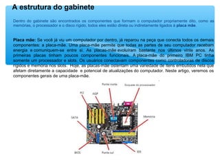 Dentro do gabinete são encontrados os componentes que formam o computador propriamente dito, como as
memórias, o processador e o disco rígido, todos eles estão direta ou indiretamente ligados à placa mãe.
Placa mãe: Se você já viu um computador por dentro, já reparou na peça que conecta todos os demais
componentes: a placa-mãe. Uma placa-mãe permite que todas as partes de seu computador recebam
energia e comuniquem-se entre si. As placas-mãe evoluíram bastante nos últimos vinte anos. As
primeiras placas tinham poucos componentes funcionais. A placa-mãe do primeiro IBM PC tinha
somente um processador e slots. Os usuários conectavam componentes como controladoras de discos
rígidos e memória nos slots. Hoje, as placas-mãe ostentam uma variedade de itens embutidos nela que
afetam diretamente a capacidade e potencial de atualizações do computador. Neste artigo, veremos os
componentes gerais de uma placa-mãe.
A estrutura do gabinete
 