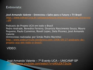 José Armando Valente - Entrevista « Salto para o Futuro « TV Brasil
http://www.tvbrasil.org.br/saltoparaofuturo/entrevista.asp?cod_Entrevista
=84

Podcasts do Projeto UCA em todo o Brasil
Pedro Andrade, Benedito Ferreira, Divanizia Nascimento Souza, Mauro
Pequeno, Paulo Cysneiros, Roseli Lopes, Stela Piconez, José Armando
Valente
(Entrevistas realizadas por Simão Pedro Marinho)
http://www.webcurriculo.wordpress.com/2008/09/27/podcasts-do-
projeto-uca-em-todo-o-brasil/

VÍDEO:



José Armando Valente – 7º Evento UCA – UNICAMP SP
  http://www.youtube.com/watch?v=d40uDkTSs3w
 