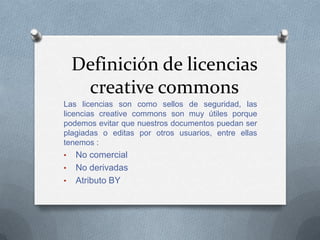 Definición de licencias
creative commons
Las licencias son como sellos de seguridad, las
licencias creative commons son muy útiles porque
podemos evitar que nuestros documentos puedan ser
plagiadas o editas por otros usuarios, entre ellas
tenemos :
• No comercial
• No derivadas
• Atributo BY
 