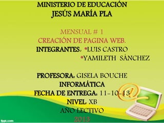 MINISTERIO DE EDUCACIÓN
JESÚS MARÍA PLA
MENSUAL # 1
CREACIÓN DE PAGINA WEB.
INTEGRANTES: *LUIS CASTRO
*YAMILETH SÁNCHEZ
PROFESORA: GISELA BOUCHE
INFORMÁTICA
FECHA DE ENTREGA: 11-10-13
NIVEL: XB
AÑO LECTIVO
2013
 