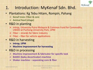 1.         Introduction: MyKenaf Sdn. Bhd.
• Plantations: Kg Tebu Hitam, Rompin, Pahang
      Kenaf trees: Fiber & core
      Animal feed (silage)
• R&D in planting
      Introp, University Putra Malaysia & Common Fund for Commodity,
       UNIDO at Puchong University Park, UPM
      Fiber – strands for fabric industry
      Fiber – fiber for vehicle applications
• R&D in harvesting
      Introp, UPM
      Machine improvement for harvesting
• R&D in processing
      Machine improvement & fabricator for specific task
      BADEC (baby decorticator) machine
      Shaker machine – separating core & fiber

                          Small holders & Commodity Enterpreneur
www.mykenaf.com                                                         1
                                      Conference 2012
 