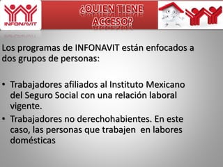 ¿QUIEN TIENE 
ACCESO? 
Los programas de INFONAVIT están enfocados a 
dos grupos de personas: 
• Trabajadores afiliados al Instituto Mexicano 
del Seguro Social con una relación laboral 
vigente. 
• Trabajadores no derechohabientes. En este 
caso, las personas que trabajen en labores 
domésticas 
 