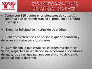 REQUISITOS PARA TENER 
UN CRÉDITO INFONAVIT 
• Contar con 116 puntos o los bimestres de cotización 
continua que se establezcan en el producto de crédito 
que elijas. 
• Llenar la Solicitud de inscripción de crédito. 
• Tener dos referencias de personas que te conozcan y 
dejarnos sus datos para localizarlos. 
• Cumplir con lo que establece el programa Hipoteca 
Verde, respecto a la instalación de accesorios ahorradores 
de agua, luz y gas, que pagarás con el monto de crédito 
adicional que te daremos. 
 