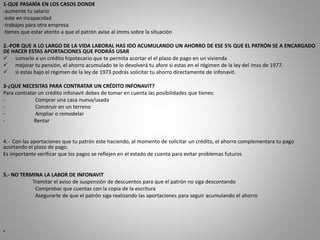 1-QUE PASARÍA EN LOS CASOS DONDE 
-aumente tu salario 
-este en incapacidad 
-trabajes para otra empresa 
-tienes que estar atento a que el patrón avise al imms sobre la situación 
2.-POR QUE A LO LARGO DE LA VIDA LABORAL HAS IDO ACUMULANDO UN AHORRO DE ESE 5% QUE EL PATRÓN SE A ENCARGADO 
DE HACER ESTAS APORTACIONES QUE PODRÁS USAR 
 sumarlo a un crédito hipotecario que te permita acortar el el plazo de pago en un vivienda 
 mejorar tu pensión, el ahorro acumulado te lo devolverá tu afore si estas en el régimen de la ley del imss de 1977. 
 si estas bajo el régimen de la ley de 1973 podrás solicitar tu ahorro directamente de infonavit. 
3-¿QUE NECESITAS PARA CONTRATAR UN CRÉDITO INFONAVIT? 
Para contratar un crédito infonavit debes de tomar en cuenta las posibilidades que tienes: 
- Comprar una casa nueva/usada 
- Construir en un terreno 
- Ampliar o remodelar 
- Rentar 
4.- Con las aportaciones que tu patrón este haciendo, al momento de solicitar un crédito, el ahorro complementara tu pago 
acortando el plazo de pago. 
Es importante verificar que los pagos se reflejen en el estado de cuenta para evitar problemas futuros 
5.- NO TERMINA LA LABOR DE INFONAVIT 
Tramitar el aviso de suspensión de descuentos para que el patrón no siga descontando 
Comprobar que cuentas con la copia de la escritura 
Asegurarte de que el patrón siga realizando las aportaciones para seguir acumulando el ahorro 
• 
 
