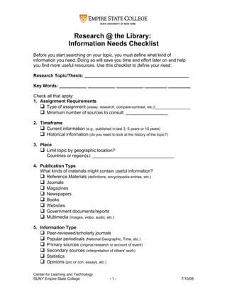Research @ the Library:
                    Information Needs Checklist
Before you start searching on your topic, you must define what kind of
information you need. Doing so will save you time and effort later on and help
you find more useful resources. Use this checklist to define your need:

Research Topic/Thesis: __________________________________________

Key Words: ___________ ___________ ___________ _________ _________

Check all that apply:
1. Assignment Requirements
    Type of assignment (essay, research, compare-contrast, etc.):______________
    Minimum number of sources to consult: _________________

2. Timeframe
    Current information (e.g., published in last 3, 5 years or 10 years)
    Historical information (do you need to look at the history of the topic?)

3. Place
    Limit topic by geographic location?
      Countries or region(s): _________________________________

4. Publication Type
   What kinds of materials might contain useful information?
    Reference Materials (definitions, encyclopedia entries, etc.)
    Journals
    Magazines
    Newspapers
    Books
    Websites
    Government documents/reports
    Multimedia (images, video, audio, etc.)

5. Information Type
    Peer-reviewed/scholarly journals
    Popular periodicals (National Geographic, Time, etc.)
    Primary sources (original research or account of event)
    Secondary sources (interpretation of others' work)
    Statistics
    Opinions (pro or con, essays, etc.)

Center for Learning and Technology
SUNY Empire State College                   -1-                                  7/10/08
 