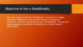 Objective of the e-ShodhSindhu
• The main objective of the e-ShodhSindu: Consortia for Higher
Education E-Resources is to provide access to qualitative
electronic resources including full-text, bibliographic, factual and
legal databases to academic institutions at a lower rates of
subscription.
 