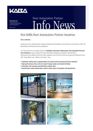 Door Automation Partner

                                       Info News
Kaba Gilgen AG
Freiburgstrasse 34
CH-3150 Schwarzenburg
www.kaba-gilgen.ch

March 2010




                   New KABA Door Automation Partner Amatross
                            Abkündigung Produkt ETM
                    Dear customer,


                    Amatross, Lda is a Mozambican company registered by the Ministry of Commerce and Industry under the
                    Mozambican commercial activity legislation.


                    Our core business is to supply high-tech, Intelligent Automatic Sliding doors and integrated Personal
                    Flow Solutions, that are ready to fit and individually designed at customers specifications.
                    We assume to be different from the other suppliers, due to the fact, that we use genuine OEM parts bran-
                    ded “Swiss Made” and “Made in Germany” only.


                    • automatic sliding doors programmable via remote control and personal flow solutions
                    • high-performance drive units for airport hangar gates and industrial Gates
                    • automatic and manually operated glass sliding walls
                    • hermetically sealed sliding doors used in clean rooms in hospitals and laboratories




                    Monitoring accessories
 