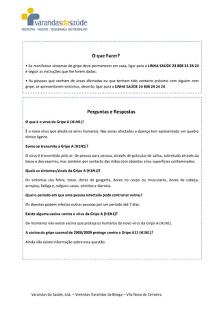 O que Fazer?
• Se manifestar sintomas de gripe deve permanecer em casa, ligar para a LINHA SAÚDE 24 808 24 24 24
e seguir as instruções que lhe forem dadas;

• As pessoas que venham de áreas afectadas ou que tenham tido contacto próximo com alguém com
gripe, se apresentarem sintomas, deverão ligar para a LINHA SAÚDE 24 808 24 24 24.




                                     Perguntas e Respostas
O que é o vírus da Gripe A (H1N1)?

É o novo vírus que afecta os seres humanos. Nas zonas afectadas a doença tem apresentado um quadro
clínico ligeiro.

Como se transmite a Gripe A (H1N1)?

O vírus é transmitido pelo ar, de pessoa para pessoa, através de gotículas de saliva, sobretudo através da
tosse e dos espirros, mas também por contacto das mãos com objectos e/ou superfícies contaminados.

Quais os sintomas/sinais da Gripe A (H1N1)?

Os sintomas são febre, tosse, dores de garganta, dores no corpo ou musculares, dores de cabeça,
arrepios, fadiga e, nalguns casos, vómitos e diarreia.

Qual o período em que uma pessoa infectada pode contrariar outras?

Os doentes podem infectar outras pessoas por um período até 7 dias.

Existe alguma vacina contra o vírus da Gripe A (H1N1)?

De momento não existe vacina que proteja os humanos do novo vírus da Gripe A (H1N1).

A vacina da gripe sazonal de 2008/2009 protege contra a Gripe A11 (H1N1)?

Ainda não existe informação sobre esta questão.




   Varandas da Saúde, Lda. – Vivendas Varandas da Boega – Vila Nova de Cerveira
 