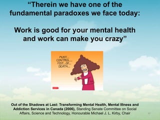 “Therein we have one of the
fundamental paradoxes we face today:

 Work is good for your mental health
   and work can make you crazy”




Out of the Shadows at Last: Transforming Mental Health, Mental Illness and
 Addiction Services in Canada (2006), Standing Senate Committee on Social
     Affairs, Science and Technology, Honourable Michael J. L. Kirby, Chair   10
 