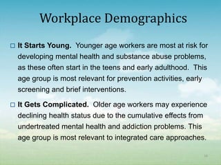 Workplace Demographics
   It Starts Young. Younger age workers are most at risk for
    developing mental health and substance abuse problems,
    as these often start in the teens and early adulthood. This
    age group is most relevant for prevention activities, early
    screening and brief interventions.

   It Gets Complicated. Older age workers may experience
    declining health status due to the cumulative effects from
    undertreated mental health and addiction problems. This
    age group is most relevant to integrated care approaches.

                                                              16
 
