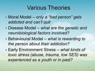 Various Theories
 Moral Model – only a “bad person” gets
  addicted and can’t quit
 Disease Model – what are the genetic and
  neurobiological factors involved?
 Behavioural Model – what is rewarding to
  the person about their addiction?
 Early Environment Stress – what kinds of
  toxic stress (abuse, trauma, low SES) was
  experienced as a youth or in past?
                                              20
 