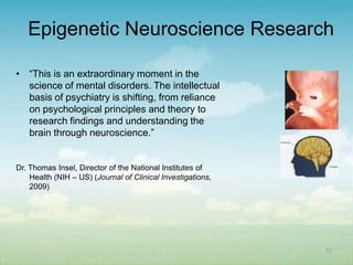 Epigenetic Neuroscience Research

• “This is an extraordinary moment in the
  science of mental disorders. The intellectual
  basis of psychiatry is shifting, from reliance
  on psychological principles and theory to
  research findings and understanding the
  brain through neuroscience.”


Dr. Thomas Insel, Director of the National Institutes of
    Health (NIH – US) (Journal of Clinical Investigations,
    2009)




                                                             22
 
