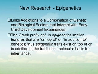 New Research - Epigenetics

Links Addictions to a Combination of Genetic
 and Biological Factors that Interact with Early
 Child Development Experiences
The Greek prefix epi- in epigenetics implies
 features that are "on top of" or "in addition to"
 genetics; thus epigenetic traits exist on top of or
 in addition to the traditional molecular basis for
 inheritance.



                                                   23
 