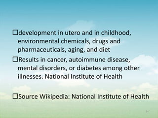 development in utero and in childhood,
 environmental chemicals, drugs and
 pharmaceuticals, aging, and diet
Results in cancer, autoimmune disease,
 mental disorders, or diabetes among other
 illnesses. National Institute of Health

Source Wikipedia: National Institute of Health
                                             24
 