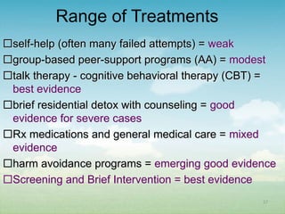Range of Treatments
self-help (often many failed attempts) = weak
group-based peer-support programs (AA) = modest
talk therapy - cognitive behavioral therapy (CBT) =
 best evidence
brief residential detox with counseling = good
 evidence for severe cases
Rx medications and general medical care = mixed
 evidence
harm avoidance programs = emerging good evidence
Screening and Brief Intervention = best evidence
                                                 27
 