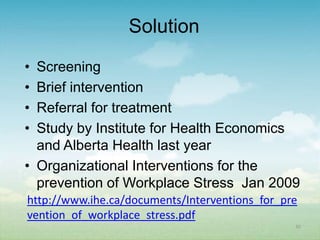 Solution
• Screening
• Brief intervention
• Referral for treatment
• Study by Institute for Health Economics
  and Alberta Health last year
• Organizational Interventions for the
  prevention of Workplace Stress Jan 2009
http://www.ihe.ca/documents/Interventions_for_pre
vention_of_workplace_stress.pdf
                                                30
 