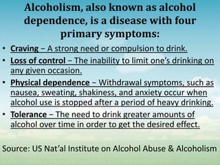 Alcoholism, also known as alcohol
      dependence, is a disease with four
            primary symptoms:
• Craving − A strong need or compulsion to drink.
• Loss of control − The inability to limit one’s drinking on
  any given occasion.
• Physical dependence − Withdrawal symptoms, such as
  nausea, sweating, shakiness, and anxiety occur when
  alcohol use is stopped after a period of heavy drinking.
• Tolerance − The need to drink greater amounts of
  alcohol over time in order to get the desired effect.

Source: US Nat’al Institute on Alcohol Abuse & Alcoholism
 