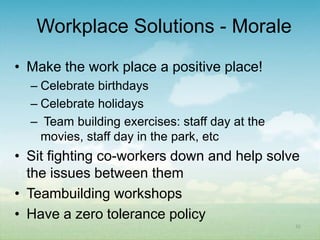 Workplace Solutions - Morale
• Make the work place a positive place!
  – Celebrate birthdays
  – Celebrate holidays
  – Team building exercises: staff day at the
    movies, staff day in the park, etc
• Sit fighting co-workers down and help solve
  the issues between them
• Teambuilding workshops
• Have a zero tolerance policy
                                                35
 