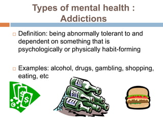 Types of mental health :
              Addictions
   Definition: being abnormally tolerant to and
    dependent on something that is
    psychologically or physically habit-forming

   Examples: alcohol, drugs, gambling, shopping,
    eating, etc
 