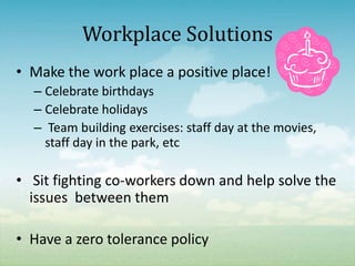 Workplace Solutions
• Make the work place a positive place!
  – Celebrate birthdays
  – Celebrate holidays
  – Team building exercises: staff day at the movies,
    staff day in the park, etc

• Sit fighting co-workers down and help solve the
  issues between them

• Have a zero tolerance policy
 