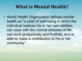 What is Mental Health?
• World Health Organization defines mental
  health as "a state of well-being in which the
  individual realizes his or her own abilities,
  can cope with the normal stresses of life,
  can work productively and fruitfully, and is
  able to make a contribution to his or her
  community”


                                              5
 