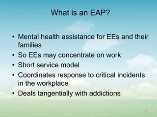 What is an EAP?


• Mental health assistance for EEs and their
  families
• So EEs may concentrate on work
• Short service model
• Coordinates response to critical incidents
  in the workplace
• Deals tangentially with addictions

                                          52
 